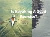 Is Kayaking Good Exercise? Here is Why It is